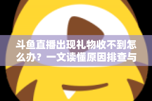 斗鱼直播出现礼物收不到怎么办？一文读懂原因排查与高效解决方案