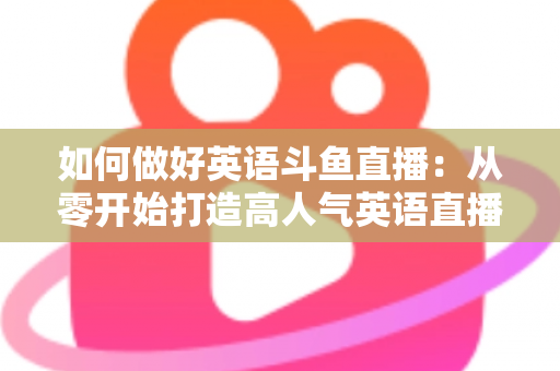 如何做好英语斗鱼直播:从零开始打造高人气英语直播间的实战指南 如何做好英语斗鱼直播:从零开始打造高人气英语直播间的实战指南