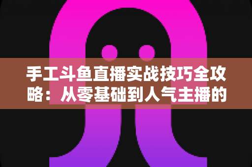 手工斗鱼直播实战技巧全攻略：从零基础到人气主播的完整实战指南