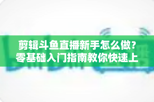 剪辑斗鱼直播新手怎么做?零基础入门指南教你快速上手直播剪辑 剪辑斗鱼直播新手怎么做?零基础入门指南教你快速上手直播剪辑