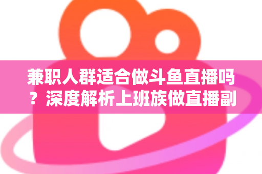 兼职人群适合做斗鱼直播吗？深度解析上班族做直播副业的机遇、挑战与实操指南