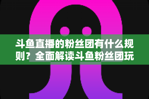 斗鱼直播的粉丝团有什么规则？全面解读斗鱼粉丝团玩法、等级与注意事项