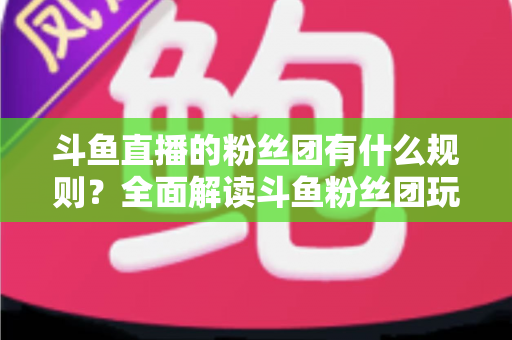 斗鱼直播的粉丝团有什么规则？全面解读斗鱼粉丝团玩法、等级与注意事项