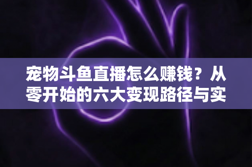 宠物斗鱼直播怎么赚钱？从零开始的六大变现路径与实战运营全攻略
