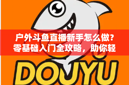 户外斗鱼直播新手怎么做？零基础入门全攻略，助你轻松开启户外直播之旅