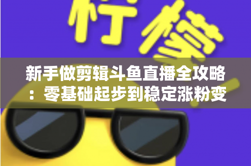 新手做剪辑斗鱼直播全攻略：零基础起步到稳定涨粉变现的实战指南