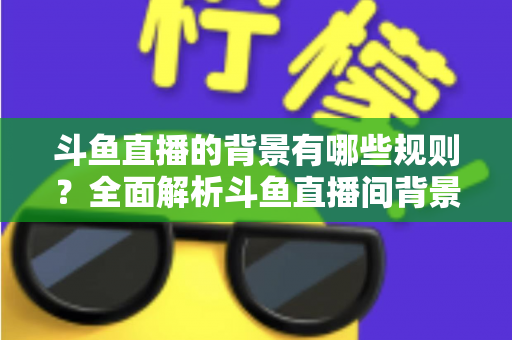 斗鱼直播的背景有哪些规则?全面解析斗鱼直播间背景设置规范与避坑指南 斗鱼直播的背景有哪些规则?全面解析斗鱼直播间背景设置规范与避坑指南