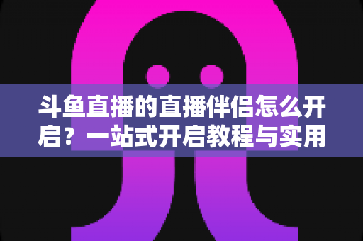 斗鱼直播的直播伴侣怎么开启?一站式开启教程与实用技巧完全指南 斗鱼直播的直播伴侣怎么开启?一站式开启教程与实用技巧完全指南
