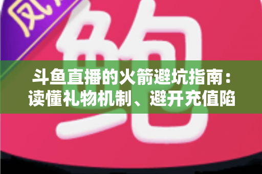 斗鱼直播的火箭避坑指南：读懂礼物机制、避开充值陷阱，理性消费不踩雷的完整攻略