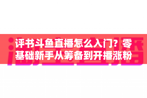 评书斗鱼直播怎么入门？零基础新手从筹备到开播涨粉的完整实战指南