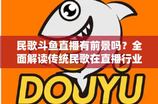 民歌斗鱼直播有前景吗？全面解读传统民歌在直播行业的机遇、挑战与未来发展策略