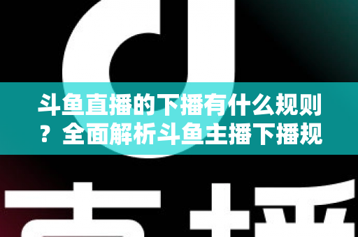 斗鱼直播的下播有什么规则？全面解析斗鱼主播下播规范、注意事项与实用指南