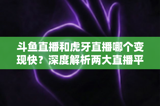 斗鱼直播和虎牙直播哪个变现快？深度解析两大直播平台的赚钱速度与变现策略