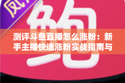 测评斗鱼直播怎么涨粉:新手主播快速涨粉实战指南与深度测评全解析 测评斗鱼直播怎么涨粉:新手主播快速涨粉实战指南与深度测评全解析
