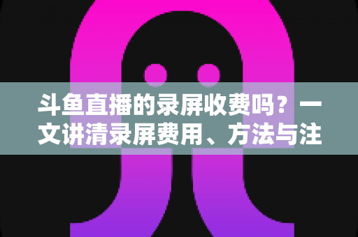 斗鱼直播的录屏收费吗？一文讲清录屏费用、方法与注意事项