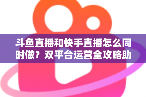 斗鱼直播和快手直播怎么同时做？双平台运营全攻略助你流量翻倍