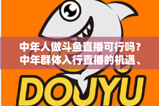 中年人做斗鱼直播可行吗？中年群体入行直播的机遇、挑战与实操指南全解析