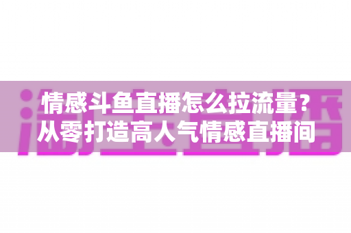 情感斗鱼直播怎么拉流量？从零打造高人气情感直播间的实战引流指南