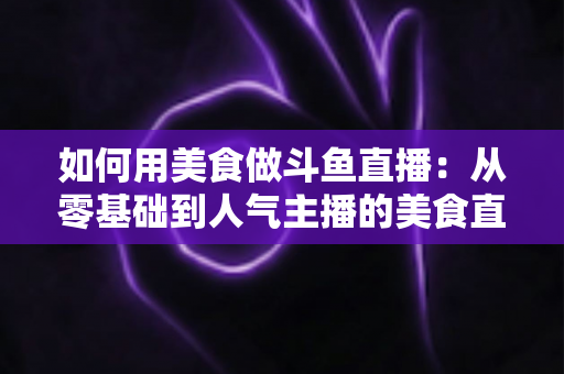 如何用美食做斗鱼直播:从零基础到人气主播的美食直播全攻略 如何用美食做斗鱼直播:从零基础到人气主播的美食直播全攻略