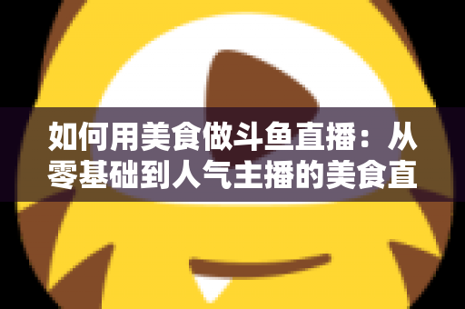 如何用美食做斗鱼直播：从零基础到人气主播的美食直播全攻略