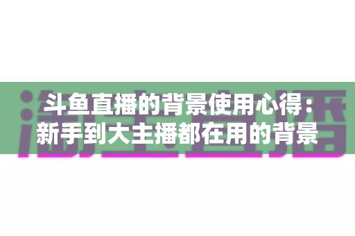斗鱼直播的背景使用心得：新手到大主播都在用的背景布置实战指南