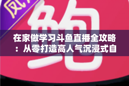 在家做学习斗鱼直播全攻略：从零打造高人气沉浸式自习室，让专注与陪伴同时在线