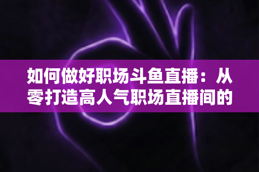 如何做好职场斗鱼直播：从零打造高人气职场直播间的实战全攻略