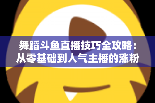 舞蹈斗鱼直播技巧全攻略：从零基础到人气主播的涨粉与变现实战指南