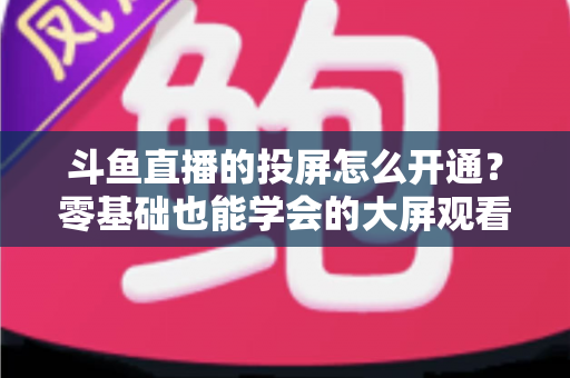 斗鱼直播的投屏怎么开通？零基础也能学会的大屏观看直播完整指南
