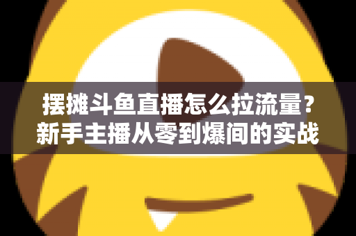 摆摊斗鱼直播怎么拉流量？新手主播从零到爆间的实战引流全攻略