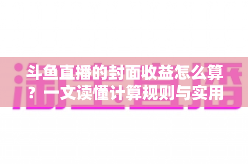 斗鱼直播的封面收益怎么算？一文读懂计算规则与实用提升技巧