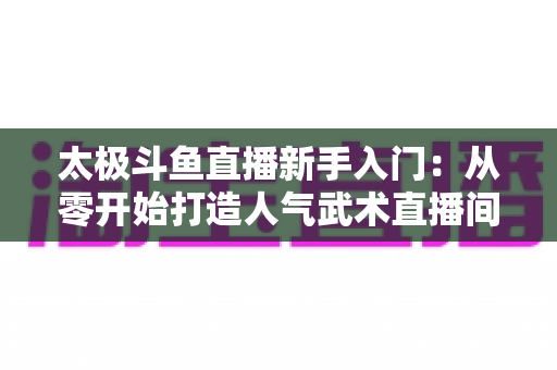 太极斗鱼直播新手入门：从零开始打造人气武术直播间全攻略