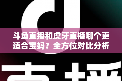 斗鱼直播和虎牙直播哪个更适合宝妈？全方位对比分析助你轻松做出最佳选择