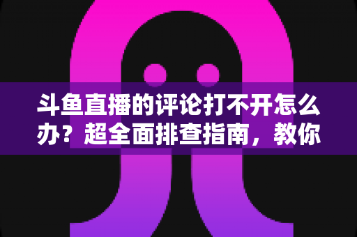 斗鱼直播的评论打不开怎么办?超全面排查指南,教你快速恢复弹幕评论功能 斗鱼直播的评论打不开怎么办?超全面排查指南,教你快速恢复弹幕评论功能