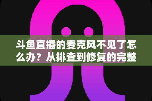 斗鱼直播的麦克风不见了怎么办？从排查到修复的完整实用指南