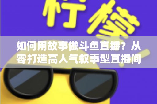 如何用故事做斗鱼直播？从零打造高人气叙事型直播间的实战指南