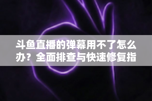斗鱼直播的弹幕用不了怎么办？全面排查与快速修复指南大全