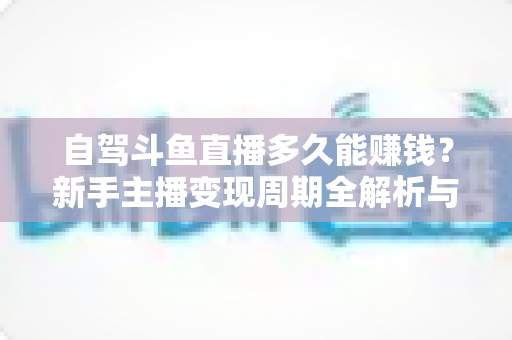 自驾斗鱼直播多久能赚钱？新手主播变现周期全解析与实用赚钱攻略