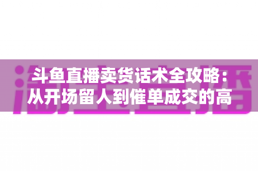 斗鱼直播卖货话术全攻略：从开场留人到催单成交的高转化实战指南