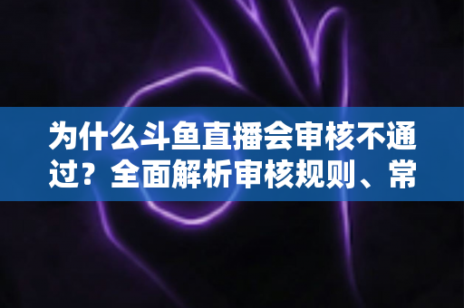 为什么斗鱼直播会审核不通过？全面解析审核规则、常见违规原因与实用避坑指南