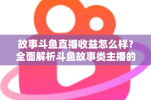故事斗鱼直播收益怎么样？全面解析斗鱼故事类主播的收益来源、收入水平与赚钱潜力