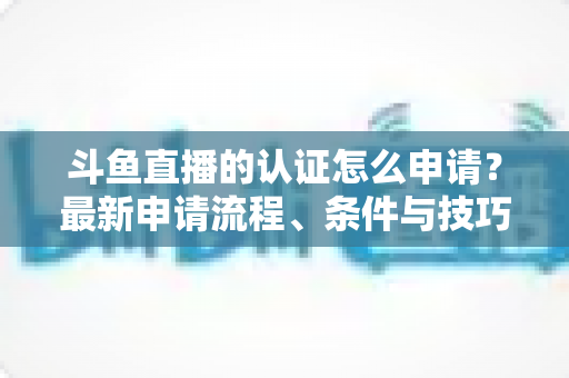 斗鱼直播的认证怎么申请？最新申请流程、条件与技巧全解析