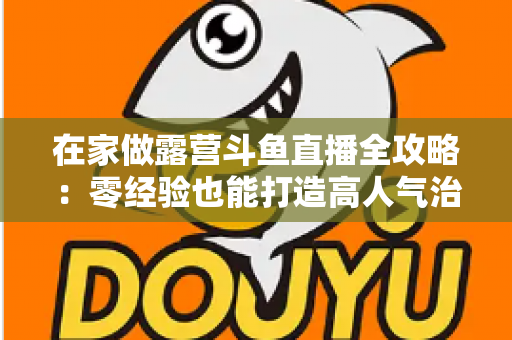 在家做露营斗鱼直播全攻略：零经验也能打造高人气治愈系露营直播间的实用指南