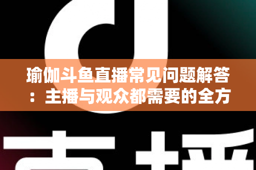 瑜伽斗鱼直播常见问题解答：主播与观众都需要的全方位实战指南