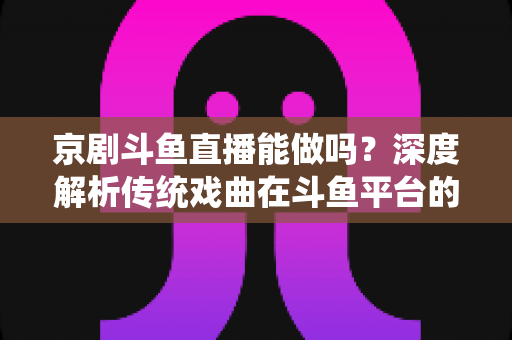 京剧斗鱼直播能做吗？深度解析传统戏曲在斗鱼平台的直播前景、开播条件与运营全攻略