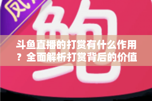 斗鱼直播的打赏有什么作用？全面解析打赏背后的价值、权益与意义