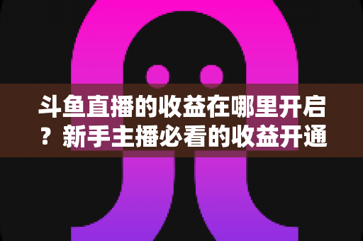 斗鱼直播的收益在哪里开启?新手主播必看的收益开通全流程指南 斗鱼直播的收益在哪里开启?新手主播必看的收益开通全流程指南