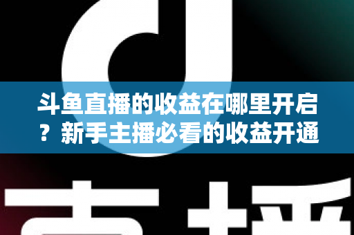斗鱼直播的收益在哪里开启？新手主播必看的收益开通全流程指南