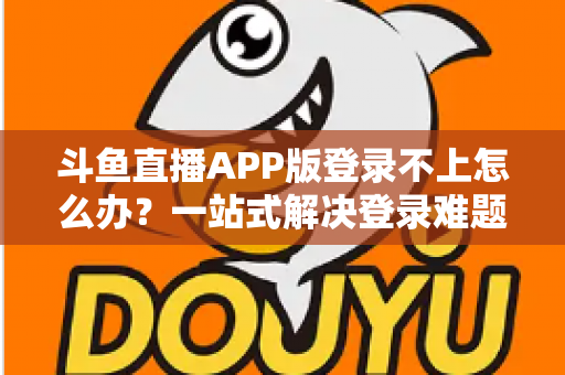 斗鱼直播APP版登录不上怎么办？一站式解决登录难题的实用指南