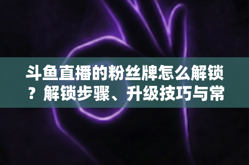 斗鱼直播的粉丝牌怎么解锁？解锁步骤、升级技巧与常见问题全解析